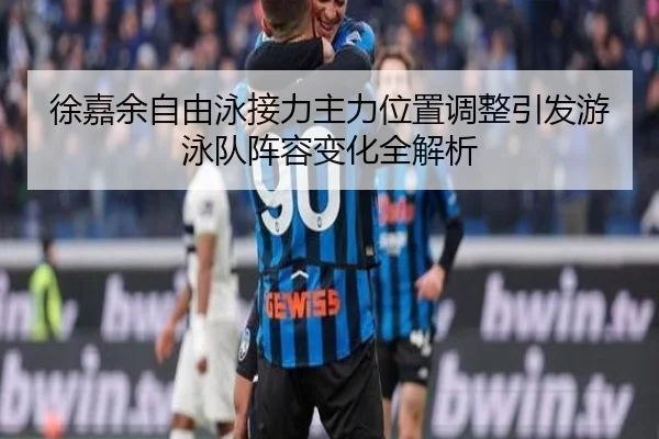 徐嘉余自由泳接力主力位置调整引发游泳队阵容变化全解析 | YOUBO